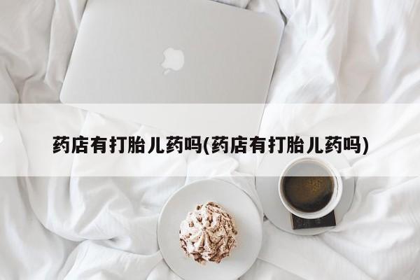 打胎药联系微信药店有打胎儿药吗(药店有打胎儿药吗)