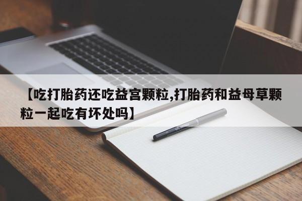 打胎药联系微信【吃打胎药还吃益宫颗粒,打胎药和益母草颗粒一起吃有坏处吗】