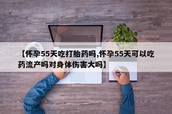 打胎药联系微信【怀孕55天吃打胎药吗,怀孕55天可以吃药流产吗对身体伤害大吗】