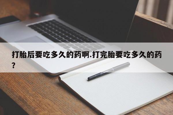 打胎药联系微信打胎后要吃多久的药啊.打完胎要吃多久的药？