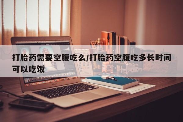打胎药联系微信打胎药需要空腹吃么/打胎药空腹吃多长时间可以吃饭