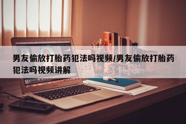 打胎药联系微信男友偷放打胎药犯法吗视频/男友偷放打胎药犯法吗视频讲解