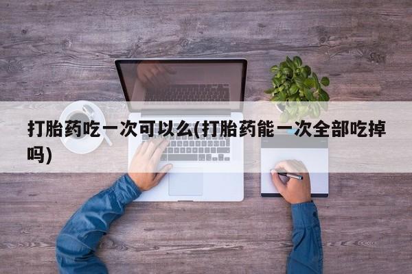 打胎药联系微信打胎药吃一次可以么(打胎药能一次全部吃掉吗)