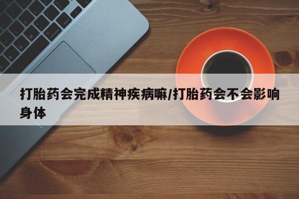 打胎药联系微信打胎药会完成精神疾病嘛/打胎药会不会影响身体
