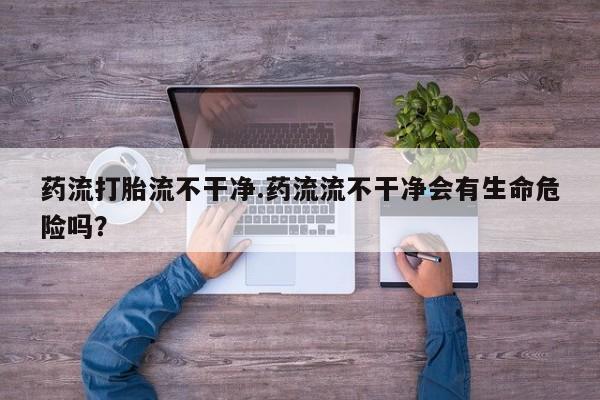 打胎药联系微信药流打胎流不干净.药流流不干净会有生命危险吗？