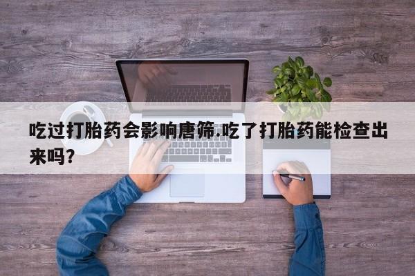 打胎药联系微信吃过打胎药会影响唐筛.吃了打胎药能检查出来吗？