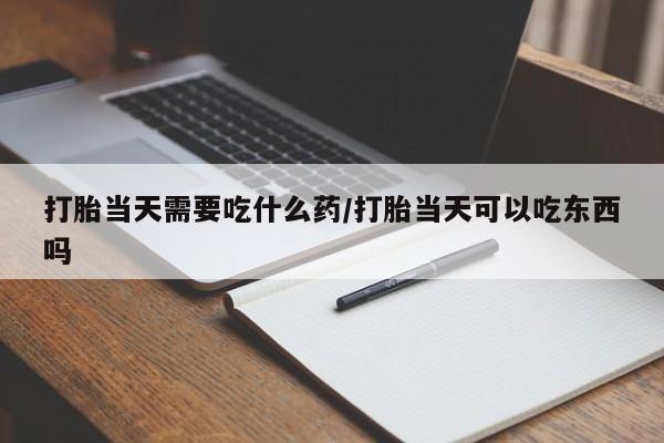 打胎药联系微信打胎当天需要吃什么药/打胎当天可以吃东西吗