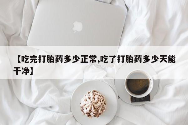 打胎药联系微信【吃完打胎药多少正常,吃了打胎药多少天能干净】