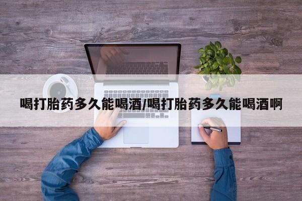打胎药联系微信喝打胎药多久能喝酒/喝打胎药多久能喝酒啊