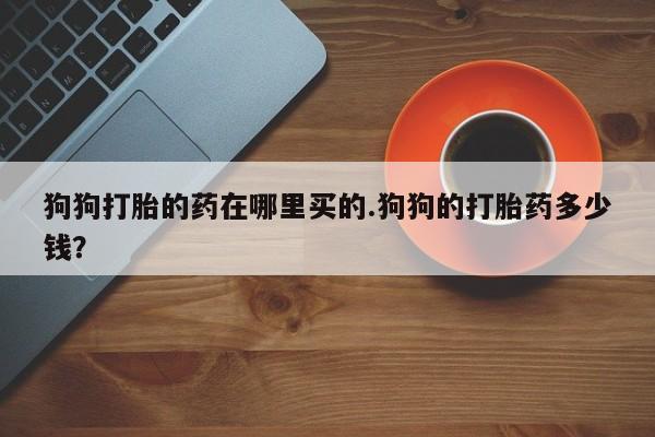 打胎药联系微信狗狗打胎的药在哪里买的.狗狗的打胎药多少钱？
