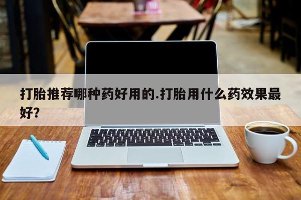 打胎药联系微信打胎推荐哪种药好用的.打胎用什么药效果最好？