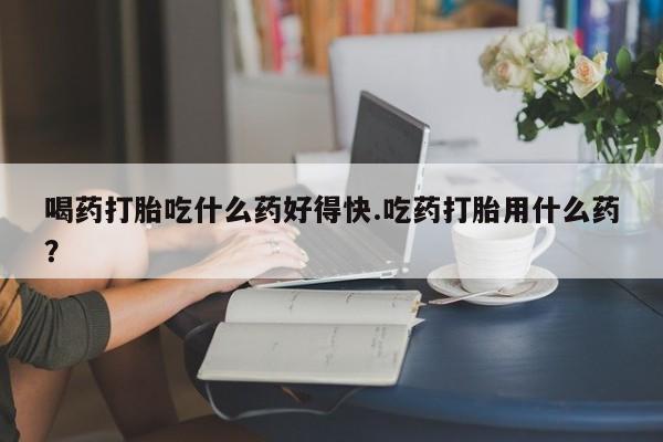 打胎药联系微信喝药打胎吃什么药好得快.吃药打胎用什么药？