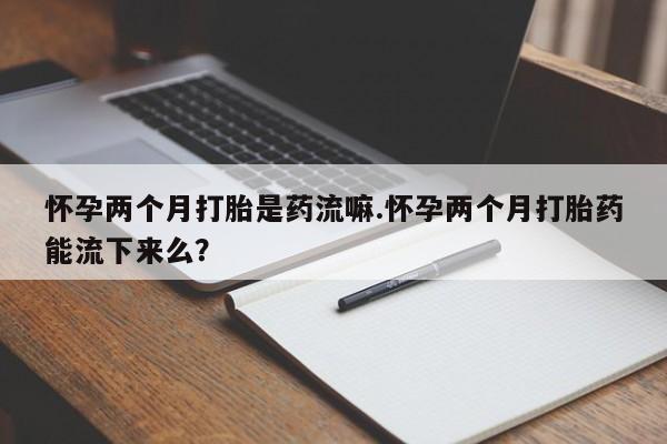 打胎药联系微信怀孕两个月打胎是药流嘛.怀孕两个月打胎药能流下来么？