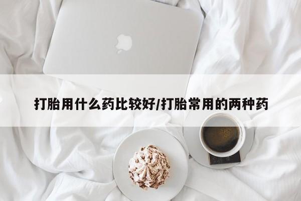 打胎药联系微信打胎用什么药比较好/打胎常用的两种药