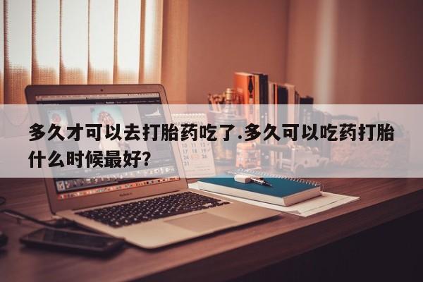 打胎药联系微信多久才可以去打胎药吃了.多久可以吃药打胎什么时候最好？