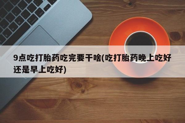 打胎药联系微信9点吃打胎药吃完要干啥(吃打胎药晚上吃好还是早上吃好)
