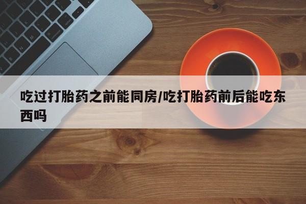 打胎药联系微信吃过打胎药之前能同房/吃打胎药前后能吃东西吗