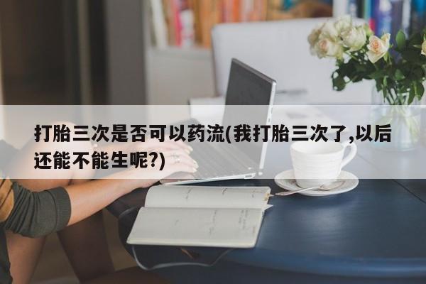 打胎药联系微信打胎三次是否可以药流(我打胎三次了,以后还能不能生呢?)