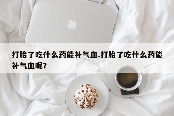 打胎药联系微信打胎了吃什么药能补气血.打胎了吃什么药能补气血呢？