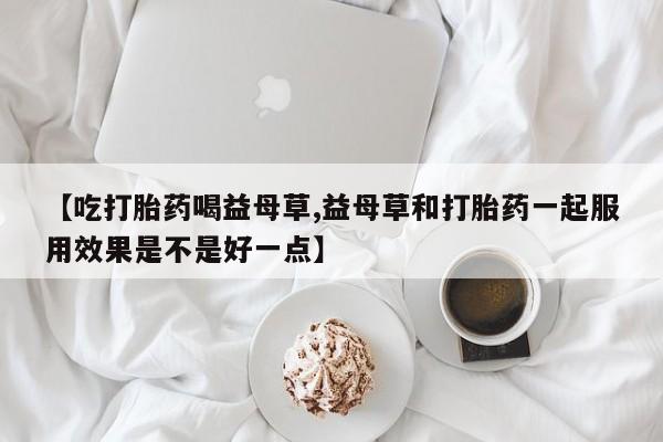 打胎药联系微信【吃打胎药喝益母草,益母草和打胎药一起服用效果是不是好一点】