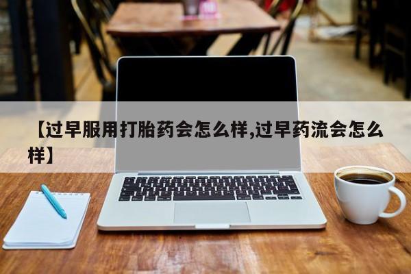打胎药联系微信【过早服用打胎药会怎么样,过早药流会怎么样】