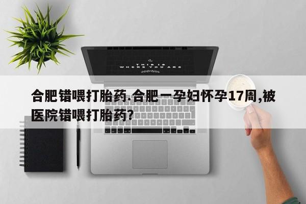 打胎药联系微信合肥错喂打胎药.合肥一孕妇怀孕17周,被医院错喂打胎药？