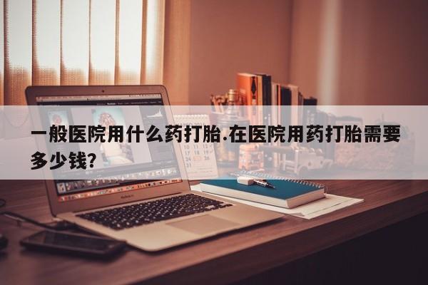 打胎药联系微信一般医院用什么药打胎.在医院用药打胎需要多少钱？