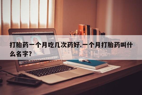打胎药联系微信打胎药一个月吃几次药好.一个月打胎药叫什么名字？