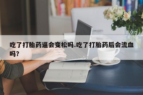打胎药联系微信吃了打胎药逼会变松吗.吃了打胎药后会流血吗?