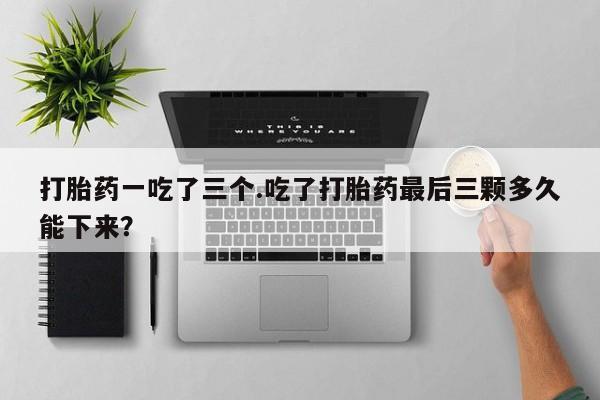打胎药联系微信打胎药一吃了三个.吃了打胎药最后三颗多久能下来？