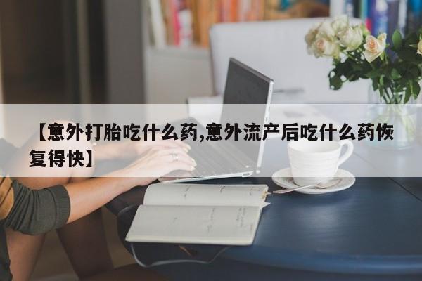 打胎药联系微信【意外打胎吃什么药,意外流产后吃什么药恢复得快】