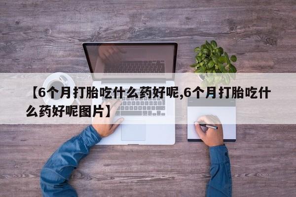 打胎药联系微信【6个月打胎吃什么药好呢,6个月打胎吃什么药好呢图片】