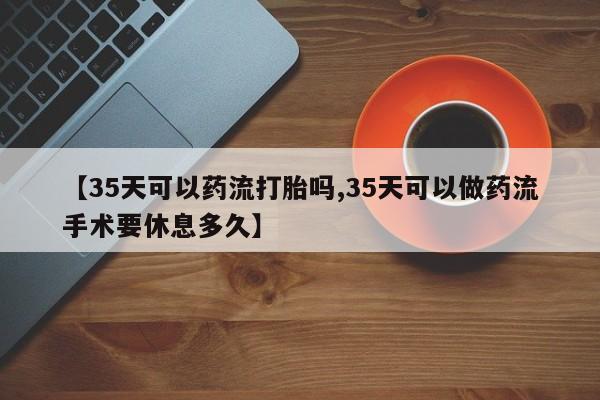 打胎药联系微信【35天可以药流打胎吗,35天可以做药流手术要休息多久】