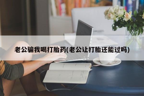 打胎药联系微信老公骗我喝打胎药(老公让打胎还能过吗)