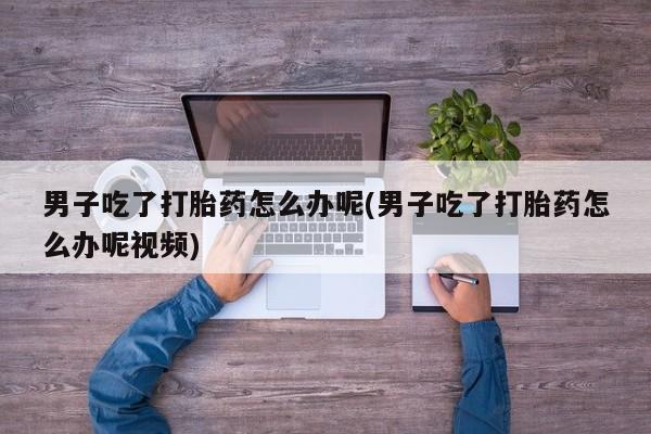 打胎药联系微信男子吃了打胎药怎么办呢(男子吃了打胎药怎么办呢视频)