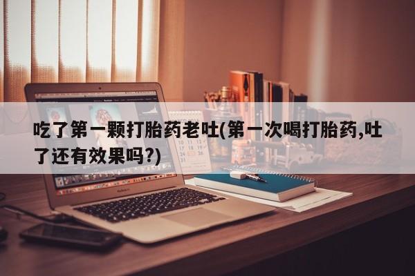 打胎药联系微信吃了第一颗打胎药老吐(第一次喝打胎药,吐了还有效果吗?)
