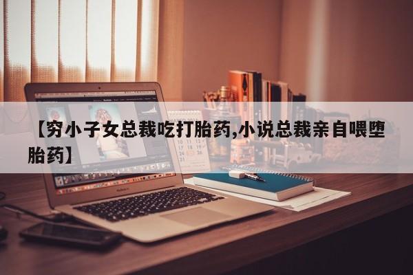 打胎药联系微信【穷小子女总裁吃打胎药,小说总裁亲自喂堕胎药】