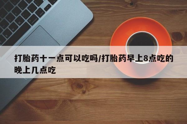 打胎药联系微信打胎药十一点可以吃吗/打胎药早上8点吃的晚上几点吃