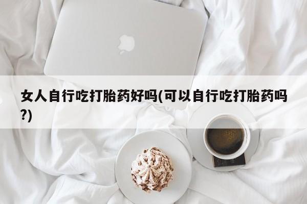 打胎药联系微信女人自行吃打胎药好吗(可以自行吃打胎药吗?)