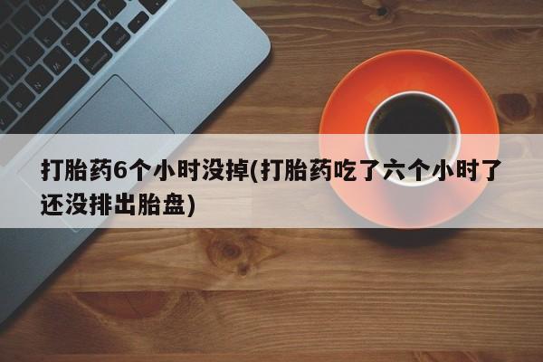 打胎药联系微信打胎药6个小时没掉(打胎药吃了六个小时了还没排出胎盘)