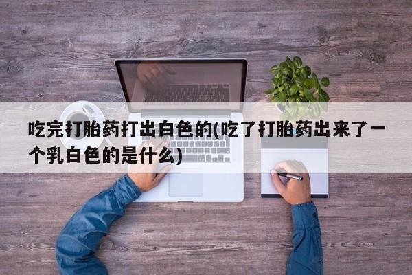 打胎药联系微信吃完打胎药打出白色的(吃了打胎药出来了一个乳白色的是什么)