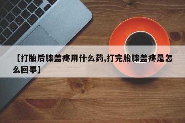 打胎药联系微信【打胎后膝盖疼用什么药,打完胎膝盖疼是怎么回事】