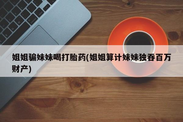 打胎药联系微信姐姐骗妹妹喝打胎药(姐姐算计妹妹独吞百万财产)