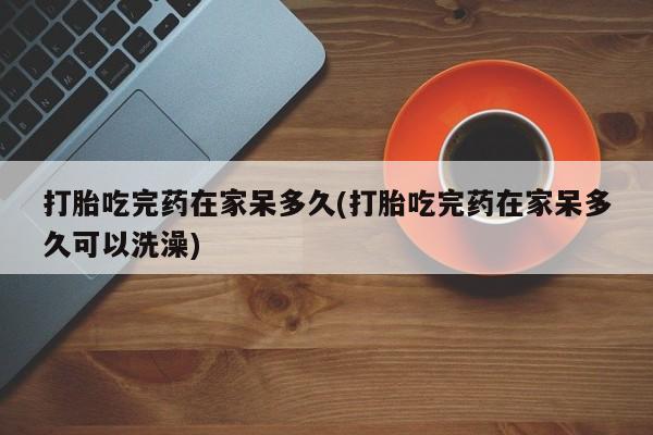 打胎药联系微信打胎吃完药在家呆多久(打胎吃完药在家呆多久可以洗澡)