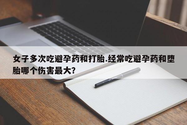 打胎药联系微信女子多次吃避孕药和打胎.经常吃避孕药和堕胎哪个伤害最大？