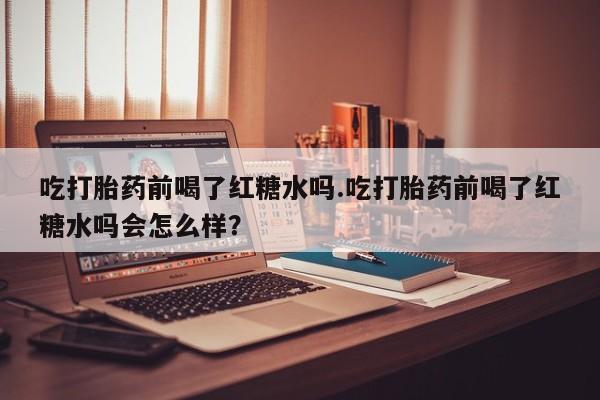 打胎药联系微信吃打胎药前喝了红糖水吗.吃打胎药前喝了红糖水吗会怎么样？