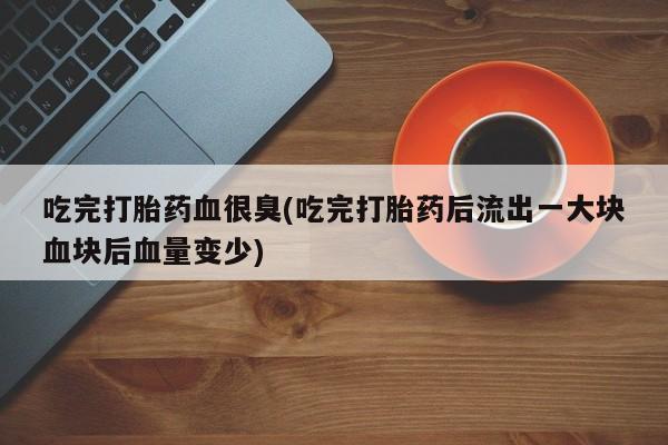 打胎药联系微信吃完打胎药血很臭(吃完打胎药后流出一大块血块后血量变少)
