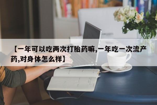 打胎药联系微信【一年可以吃两次打胎药嘛,一年吃一次流产药,对身体怎么样】