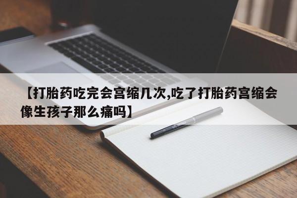 打胎药联系微信【打胎药吃完会宫缩几次,吃了打胎药宫缩会像生孩子那么痛吗】