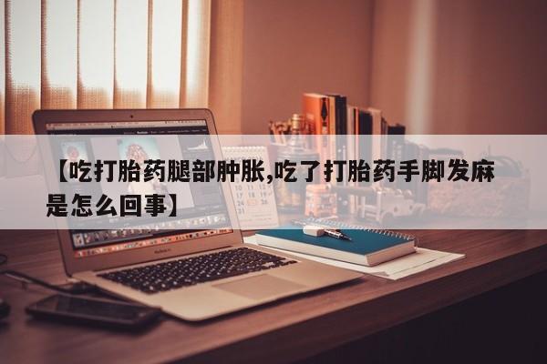 打胎药联系微信【吃打胎药腿部肿胀,吃了打胎药手脚发麻 是怎么回事】